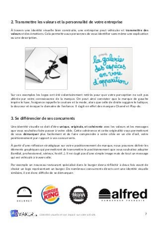 7
L’identité visuelle et son impact sur votre activité.
2. Transmettre les valeurs et la personnalité de votre entreprise
À travers une identité visuelle bien construite, une entreprise peut véhiculer et transmettre des
valeurs et des émotions. Cela permettra aux personnes de vous identifier sans même une explication
ou une description.
Sur ces exemples les logos ont été volontairement retirés pour que votre perception ne soit pas
altérée par votre connaissance de la marque. On peut ainsi constater que la marque de gauche
inspire le luxe, l’exigence rappelle la couture et la mode, alors que celle de droite suggère le ludique,
la douceur et évoque le domaine de l’enfance. Il s’agit en effet des marques Chanel et Play-do.
3. Se différencier de ses concurrents
Une identité visuelle se doit d’être unique, originale, et cohérente avec les valeurs et les messages
que vous souhaitez faire passer à votre cible. Cette cohérence et cette originalité vous permettront
de vous démarquer plus facilement et de faire comprendre à votre cible en un clin d’œil, votre
positionnement par rapport à vos concurrents.
À partir d’une réflexion stratégique sur votre positionnement de marque, nous pouvons définir les
éléments graphiques qui permettront de transmettre le positionnement que vous souhaitez adopter
(familial, professionnel, sérieux, festif…). Il ne s’agit pas d’une simple image mais de tout un message
qui est véhiculé à travers elle.
Par exemple un nouveau restaurant spécialisé dans le burger devra réfléchir à deux fois avant de
choisir un logo représentant un burger. De nombreux concurrents directs ont une identité visuelle
similaire, il est donc difficile de se démarquer.
 