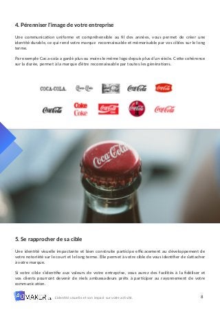 8
L’identité visuelle et son impact sur votre activité.
4. Pérenniser l’image de votre entreprise
Une communication uniforme et compréhensible au fil des années, vous permet de créer une
identité durable, ce qui rend votre marque reconnaissable et mémorisable par vos cibles sur le long
terme.
Par exemple Coca-cola a gardé plus ou moins le même logo depuis plus d’un siècle. Cette cohérence
sur la durée, permet à la marque d’être reconnaissable par toutes les générations.
5. Se rapprocher de sa cible
Une identité visuelle impactante et bien construite participe efficacement au développement de
votre notoriété sur le court et le long terme. Elle permet à votre cible de vous identifier de s’attacher
à votre marque.
Si votre cible s’identifie aux valeurs de votre entreprise, vous aurez des facilités à la fidéliser et
vos clients pourront devenir de réels ambassadeurs prêts à participer au rayonnement de votre
communication.
 