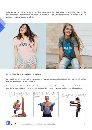 9
L’identité visuelle et son impact sur votre activité.
Par exemple, la marque de bonbons « Pez » s’est associée à la marque de sous-vêtements Undiz
et a développé une collection à l’image de la marque. C’est donc l’attachement à la marque qui va
pousser le consommateur à acheter.
6. Uniformiser ses prises de parole
Etre cohérent sur l’ensemble de vos supports vous permettra sur la durée de faciliter l’identification
et la mémorisation de votre marque.
Par exemple, Les Galeries Lafayette ont utilisé pendant plus de 14 ans les travaux de l’artiste Jean-
Paul Goude. Ainsi, juste avec le style graphique de l’image, vous pouvez l’associer à la marque.
 