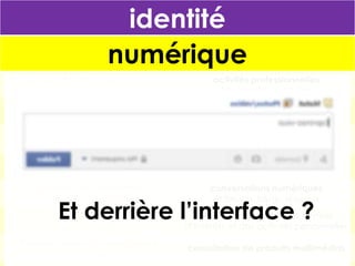 identité
numérique
Démarches administratives
et télédéclaration

activités professionnelles
et bureautique en ligne

Commerce en ligne
et fichier clients

mémoire personnelle/collective
et cloud computing

Démocratie
et vote électronique

archivage et analyse des activités
individuelles ou quantification de soi

Accès aux systèmes d’information
et cloud computing

présentation de soi
et pages personnelles, blogs, avatar

Sécurité des territoires
et (vidéo)surveillance

conversations numériques
et forums, blogs, réseaux

Billettique
Et derrière l’interface ?
et géolocalisation

promotion/partage des centres
d’intérêts et des activités personnelles

Dossier médical personnalisé
et carte Vitale

consultation de produits multimédias

 
