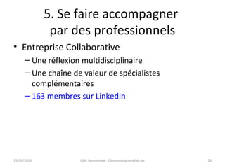 5. Se faire accompagner
par des professionnels
15/09/2010 Café Numérique - CommunicationWeb.be 28
• Entreprise Collaborative
– Une réflexion multidisciplinaire
– Une chaîne de valeur de spécialistes
complémentaires
– 163 membres sur LinkedIn
 