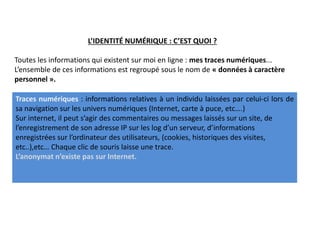 Toutes les informations qui existent sur moi en ligne : mes traces numériques...
L’ensemble de ces informations est regroupé sous le nom de « données à caractère
personnel ».
L’IDENTITÉ NUMÉRIQUE : C’EST QUOI ?
Traces numériques : informations relatives à un individu laissées par celui-ci lors de
sa navigation sur les univers numériques (Internet, carte à puce, etc….)
Sur internet, il peut s’agir des commentaires ou messages laissés sur un site, de
l’enregistrement de son adresse IP sur les log d’un serveur, d’informations
enregistrées sur l’ordinateur des utilisateurs, (cookies, historiques des visites,
etc..),etc… Chaque clic de souris laisse une trace.
L’anonymat n’existe pas sur Internet.
 