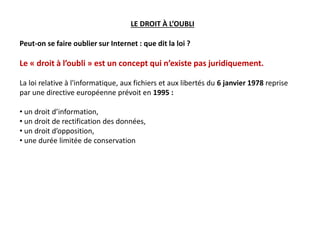 Peut-on se faire oublier sur Internet : que dit la loi ?
Le « droit à l’oubli » est un concept qui n’existe pas juridiquement.
La loi relative à l'informatique, aux fichiers et aux libertés du 6 janvier 1978 reprise
par une directive européenne prévoit en 1995 :
• un droit d’information,
• un droit de rectification des données,
• un droit d’opposition,
• une durée limitée de conservation
LE DROIT À L’OUBLI
 