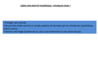 GÉRER SON IDENTITÉ NUMÉRIQUE : POURQUOI FAIRE ?
• Protéger son intimité.
• Ne pas être traité comme un simple système de données par les entreprises publicitaires
(entre autres).
• Donner une image positive de soi, pour une entrée dans la vie active réussie.
 