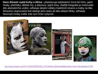 Hans Silvestr vydal knihy o Africe -  představuje každodenní život lidí Omo, jejich rituály, přehlídky, dětské hry, a dokonce i jejich bitvy. Každá fotografie je mistrovské dílo abstraktního umění, odhaluje detailní záběry tradičních kmenů a malby na těle. Silvestrův doprovodný text sleduje jeho cestu do této oblasti Afriky, odhaluje fascinující krásy světa, kde nyní hrozí vyhynutí. http://www.amazon.ca/s?rh=n%3A916520%2Cp_27%3AHans+Silvester&field-author=Hans+Silvester&ie=UTF8   