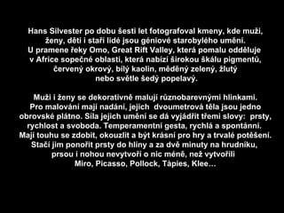 Hans Silvester po dobu šesti let fotografoval kmeny, kde muži, ženy, děti i staří lidé jsou géniové starobylého umění. U pramene řeky Omo, Great Rift Valley, která pomalu odděluje  v Africe sopečné oblasti, která nabízí širokou škálu pigmentů, červený okrový, bílý kaolin, měděný zelený, žlutý nebo světle šedý popelavý. Muži i ženy se dekorativně malují různobarevnými hlinkami. Pro malování mají nadání, jejich  dvoumetrová těla jsou jedno obrovské plátno. Síla jejich umění se dá vyjádřit třemi slovy:  prsty, rychlost a svoboda. Temperamentní gesta, rychlá a spontánní.  Mají touhu se zdobit, okouzlit a být krásní pro hry a trvalé potěšení. Stačí jim ponořit prsty do hlíny a za dvě minuty na hrudníku,  prsou i nohou nevytvoří o nic méně, než vytvořili  Miro, Picasso, Pollock, Tàpies, Klee… 