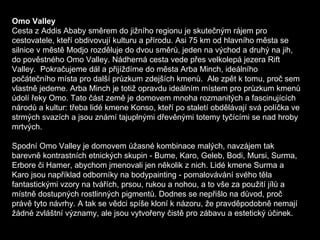 Omo Valley Cesta z Addis Ababy směrem do jižního regionu je skutečným rájem pro cestovatele, kteří obdivovují kulturu a přírodu. Asi 75 km od hlavního města se silnice v městě Modjo rozděluje do dvou směrů, jeden na východ a druhý na jih, do pověstného Omo Valley. Nádherná cesta vede přes velkolepá jezera Rift Valley.  Pokračujeme dál a přijíždíme do města Arba Minch, ideálního počátečního místa pro další průzkum zdejších kmenů.  Ale zpět k tomu, proč sem vlastně jedeme. Arba Minch je totiž opravdu ideálním místem pro průzkum kmenů údolí řeky Omo. Tato část země je domovem mnoha rozmanitých a fascinujících národů a kultur: třeba lidé kmene Konso, kteří po staletí obdělávají svá políčka ve strmých svazích a jsou známí tajuplnými dřevěnými totemy tyčícími se nad hroby mrtvých. Spodní Omo Valley je domovem úžasné kombinace malých, navzájem tak barevně kontrastních etnických skupin - Bume, Karo, Geleb, Bodi, Mursi, Surma, Erbore či Hamer, abychom jmenovali jen několik z nich. Lidé kmene Surma a Karo jsou například odborníky na bodypainting - pomalovávání svého těla fantastickými vzory na tvářích, prsou, rukou a nohou, a to vše za použití jílů a místně dostupných rostlinných pigmentů. Dodnes se nepřišlo na důvod, proč právě tyto návrhy. A tak se vědci spíše kloní k názoru, že pravděpodobně nemají žádné zvláštní významy, ale jsou vytvořeny čistě pro zábavu a estetický účinek. 