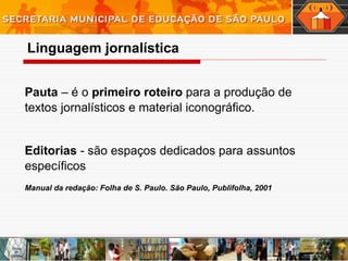 Pauta  – é o  primeiro roteiro  para a produção de textos jornalísticos e material iconográfico.  Editorias  - são espaços dedicados para assuntos específicos Manual da redação: Folha de S. Paulo. São Paulo, Publifolha, 2001 Linguagem   jornalística 