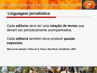 Cada  editoria  deve ter uma  relação de temas  que devem ser periodicamente acompanhados.  Cada  editoria  também deve produzir  pautas especiais .  Manual da redação: Folha de S. Paulo. São Paulo, Publifolha, 2001 Linguagem   jornalística 