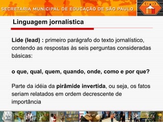 Lide (lead) :  primeiro parágrafo do texto jornalístico, contendo as respostas às seis perguntas consideradas básicas:   o que, qual, quem, quando, onde, como e por que? Parte da idéia da  pirâmide invertida , ou seja, os fatos seriam relatados em ordem decrescente de importância  Linguagem   jornalística 
