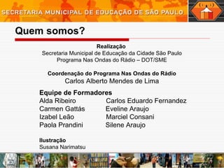 Quem somos? Realização  Secretaria Municipal de Educação da Cidade São Paulo Programa Nas Ondas do Rádio – DOT/SME Coordenação do Programa Nas Ondas do Rádio Carlos Alberto Mendes de Lima Equipe de Formadores Alda Ribeiro  Carlos Eduardo Fernandez  Carmen Gattás  Eveline Araujo Izabel Leão  Marciel Consani Paola Prandini  Silene Araujo  Ilustração  Susana Narimatsu 
