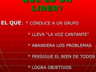 QUE ES UN LIDER ? EL QUE :   * CONDUCE A UN GRUPO  * LLEVA “LA VOZ CANTANTE” * ABANDERA LOS PROBLEMAS * PERSIGUE EL BIEN DE TODOS * LOGRA OBJETIVOS 