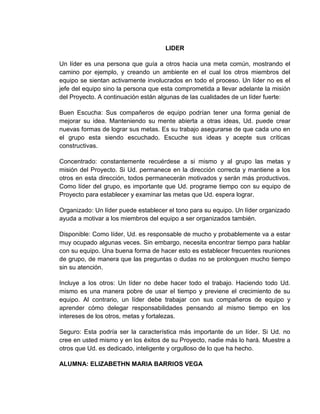 LIDER<br />Un líder es una persona que guía a otros hacia una meta común, mostrando el camino por ejemplo, y creando un ambiente en el cual los otros miembros del equipo se sientan activamente involucrados en todo el proceso. Un líder no es el jefe del equipo sino la persona que esta comprometida a llevar adelante la misión del Proyecto. A continuación están algunas de las cualidades de un líder fuerte:<br />Buen Escucha: Sus compañeros de equipo podrían tener una forma genial de mejorar su idea. Manteniendo su mente abierta a otras ideas, Ud. puede crear nuevas formas de lograr sus metas. Es su trabajo asegurarse de que cada uno en el grupo esta siendo escuchado. Escuche sus ideas y acepte sus críticas constructivas.<br />Concentrado: constantemente recuérdese a si mismo y al grupo las metas y misión del Proyecto. Si Ud. permanece en la dirección correcta y mantiene a los otros en esta dirección, todos permanecerán motivados y serán más productivos. Como líder del grupo, es importante que Ud. programe tiempo con su equipo de Proyecto para establecer y examinar las metas que Ud. espera lograr.<br />Organizado: Un líder puede establecer el tono para su equipo. Un líder organizado ayuda a motivar a los miembros del equipo a ser organizados también.<br />Disponible: Como líder, Ud. es responsable de mucho y probablemente va a estar muy ocupado algunas veces. Sin embargo, necesita encontrar tiempo para hablar con su equipo. Una buena forma de hacer esto es establecer frecuentes reuniones de grupo, de manera que las preguntas o dudas no se prolonguen mucho tiempo sin su atención.<br />Incluye a los otros: Un líder no debe hacer todo el trabajo. Haciendo todo Ud. mismo es una manera pobre de usar el tiempo y previene el crecimiento de su equipo. Al contrario, un líder debe trabajar con sus compañeros de equipo y aprender cómo delegar responsabilidades pensando al mismo tiempo en los intereses de los otros, metas y fortalezas.<br />Seguro: Esta podría ser la característica más importante de un líder. Si Ud. no cree en usted mismo y en los éxitos de su Proyecto, nadie más lo hará. Muestre a otros que Ud. es dedicado, inteligente y orgulloso de lo que ha hecho.<br />ALUMNA: ELIZABETHN MARIA BARRIOS VEGA<br />