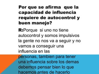 Por que se afirma que la
capacidad de influencia
requiere de autocontrol y
buen manejo?
R:Porque si uno no tiene
autocontrol y somos impulsivos
la gente no nos va a seguir y no
vamos a conseguir una
influencia en las
personas, tambien para tener
una influencia sobre los demas
debemos pensar bien lo que
hacemos antes de hacerlo
 