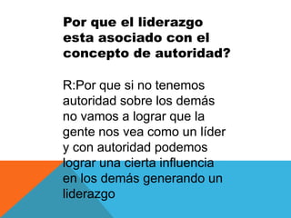 Por que el liderazgo
esta asociado con el
concepto de autoridad?

R:Por que si no tenemos
autoridad sobre los demás
no vamos a lograr que la
gente nos vea como un líder
y con autoridad podemos
lograr una cierta influencia
en los demás generando un
liderazgo
 