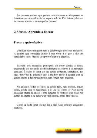 Page 11



   As pessoas sentem que podem aproximar-se e ultrapassar as
barreiras que normalmente as separam de si. Por outras palavras,
tornam-se sensíveis ao seu poder pessoal.



2.° Passo: Aprenda a liderar


Procure apoio efectivo

   Um líder não é ninguém sem a colaboração dos seus apoiantes.
A equipa que consegue juntar à sua volta é o que o faz um
verdadeiro líder. Precisa de apoio eficiente e efectivo.


   Existem três maneiras principais de obter apoio: à força,
enganando ou incitando deliberadamente os outros a trabalharem
consigo. É claro, o valor do seu apoio depende, sobretudo, dos
seus motivos! É evidente que o melhor apoio é aquele que se
ganha aberta e deliberadamente, sem forçar nem enganar.


   No entanto, todos os tipos de apoio têm, pelo menos, algum
valor, desde que o reconheça e o use tal como é. Não aceite
qualquer oferta de apoio. Tente detectar os motivos que estão por
detrás da oferta e, se achar que vale a pena, então aproveite-a.


   Como se pode fazer isto no dia-a-dia? Aqui tem uns conselhos
práticos.
 