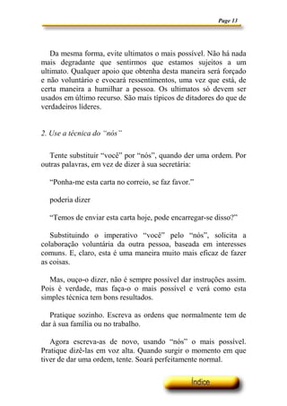 Page 13




   Da mesma forma, evite ultimatos o mais possível. Não há nada
mais degradante que sentirmos que estamos sujeitos a um
ultimato. Qualquer apoio que obtenha desta maneira será forçado
e não voluntário e evocará ressentimentos, uma vez que está, de
certa maneira a humilhar a pessoa. Os ultimatos só devem ser
usados em último recurso. São mais típicos de ditadores do que de
verdadeiros líderes.


2. Use a técnica do “nós”

  Tente substituir “você” por “nós”, quando der uma ordem. Por
outras palavras, em vez de dizer à sua secretária:

  “Ponha-me esta carta no correio, se faz favor.”

  poderia dizer

  “Temos de enviar esta carta hoje, pode encarregar-se disso?”

   Substituindo o imperativo “você” pelo “nós”, solicita a
colaboração voluntária da outra pessoa, baseada em interesses
comuns. E, claro, esta é uma maneira muito mais eficaz de fazer
as coisas.

   Mas, ouço-o dizer, não é sempre possível dar instruções assim.
Pois é verdade, mas faça-o o mais possível e verá como esta
simples técnica tem bons resultados.

   Pratique sozinho. Escreva as ordens que normalmente tem de
dar à sua família ou no trabalho.

   Agora escreva-as de novo, usando “nós” o mais possível.
Pratique dizê-las em voz alta. Quando surgir o momento em que
tiver de dar uma ordem, tente. Soará perfeitamente normal.
 