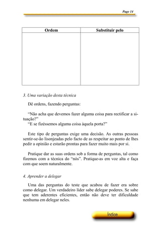 Page 14




            Ordem                          Substituir pelo




3. Uma variação desta técnica

  Dê ordens, fazendo perguntas:

   “Não acha que devemos fazer alguma coisa para rectificar a si-
tuação?”
   “E se fizéssemos alguma coisa àquela porta?”

   Este tipo de perguntas exige uma decisão. As outras pessoas
sentir-se-ão lisonjeadas pelo facto de as respeitar ao ponto de lhes
pedir a opinião e estarão prontas para fazer muito mais por si.

   Pratique dar as suas ordens sob a forma de perguntas, tal como
fizemos com a técnica do “nós”. Pratique-as em voz alta e faça
com que soem naturalmente.

4. Aprender a delegar

  Uma das perguntas do teste que acabou de fazer era sobre
como delegar. Um verdadeiro líder sabe delegar poderes. Se sabe
que tem aderentes eficientes, então não deve ter dificuldade
nenhuma em delegar neles.
 