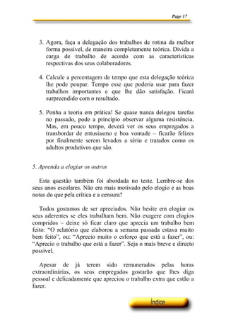 Page 17




  3. Agora, faça a delegação dos trabalhos de rotina da melhor
     forma possível, de maneira completamente teórica. Divida a
     carga de trabalho de acordo com as características
     respectivas dos seus colaboradores.

  4. Calcule a percentagem de tempo que esta delegação teórica
     lhe pode poupar. Tempo esse que poderia usar para fazer
     trabalhos importantes e que lhe dão satisfação. Ficará
     surpreendido com o resultado.

  5. Ponha a teoria em prática! Se quase nunca delegou tarefas
     no passado, pode a princípio observar alguma resistência.
     Mas, em pouco tempo, deverá ver os seus empregados a
     transbordar de entusiasmo e boa vontade – ficarão felizes
     por finalmente serem levados a sério e tratados como os
     adultos produtivos que são.


5. Aprenda a elogiar os outros

   Esta questão também foi abordada no teste. Lembre-se dos
seus anos escolares. Não era mais motivado pelo elogio e as boas
notas do que pela crítica e a censura?

   Todos gostamos de ser apreciados. Não hesite em elogiar os
seus aderentes se eles trabalham bem. Não exagere com elogios
compridos – deixe só ficar claro que aprecia um trabalho bem
feito: “O relatório que elaborou a semana passada estava muito
bem feito”, ou: “Aprecio muito o esforço que está a fazer”, ou:
“Aprecio o trabalho que está a fazer”. Seja o mais breve e directo
possível.

   Apesar de já terem sido remunerados pelas horas
extraordinárias, os seus empregados gostarão que lhes diga
pessoal e delicadamente que apreciou o trabalho extra que estão a
fazer.
 