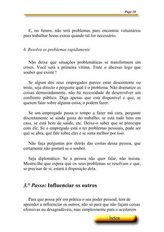 Page 18




   E, no futuro, não terá problemas para encontrar voluntários
para trabalhar horas extras quando tal for necessário.


6. Resolva os problemas rapidamente

   Não deixe que situações problemáticas se transformem em
crises. Você será a primeira vítima. Trate o abcesso logo que
souber que existe !

    Se algum dos seus empregados parece estar descontente ou
triste, seja directo e pergunte qual é o problema. Não dramatize as
coisas demasiadamente, não há necessidade de desenvolver um
confronto público. Diga apenas que está disponível e que, se
querem falar sobre alguma coisa, o podem fazer.

   Se um empregado passa o tempo a fazer má cara, pergunte
discretamente se ainda gosta do trabalho, se está tudo bem em
casa, se está bem de saúde, etc. Deixe-o saber que se preocupa
com ele. Se o empregado está a ter problemas pessoais, pode ser
que se abra, que fale sobre eles e se sinta melhor por isso.

   Não faça perguntas por detrás das costas dessa pessoa, que
certamente não gostará se o souber.

   Seja diplomático. Se a pessoa não quer falar, não insista.
Mostre-lhe que espera que os seus problemas se resolvam e que,
se precisar de si, estará à disposição dela.


3.° Passo: Influenciar os outros

   Para que possa pôr em prática o seu poder pessoal, tem de
aprender a influenciar os outros, não só para que não façam coisas
ofensivas ou desagradáveis, mas simplesmente para o aceitarem
 