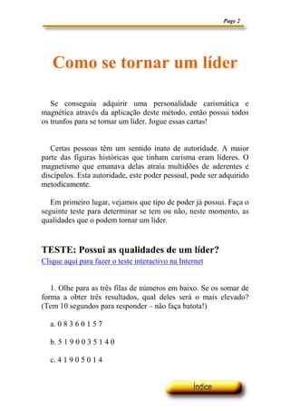 Page 2




   Como se tornar um líder

   Se conseguiu adquirir uma personalidade carismática e
magnética através da aplicação deste método, então possui todos
os trunfos para se tornar um líder. Jogue essas cartas!


   Certas pessoas têm um sentido inato de autoridade. A maior
parte das figuras históricas que tinham carisma eram líderes. O
magnetismo que emanava delas atraía multidões de aderentes e
discípulos. Esta autoridade, este poder pessoal, pode ser adquirido
metodicamente.

   Em primeiro lugar, vejamos que tipo de poder já possui. Faça o
seguinte teste para determinar se tem ou não, neste momento, as
qualidades que o podem tornar um líder.


TESTE: Possui as qualidades de um líder?
Clique aqui para fazer o teste interactivo na Internet


   1. Olhe para as três filas de números em baixo. Se os somar de
forma a obter três resultados, qual deles será o mais elevado?
(Tem 10 segundos para responder – não faça batota!)

  a. 0 8 3 6 0 1 5 7

  b. 5 1 9 0 0 3 5 1 4 0

  c. 4 1 9 0 5 0 1 4
 