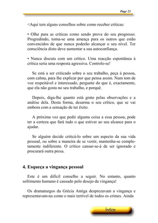 Page 21



  <Aqui tem alguns conselhos sobre como receber críticas:

  • Olhe para as críticas como sendo prova do seu progresso.
  Progredindo, torna-se uma ameaça para os outros que estão
  convencidos de que nunca poderão alcançar o seu nível. Ter
  consciência disto deve aumentar a sua autoconfiança.

  • Nunca discuta com um crítico. Uma reacção espontânea à
  crítica seria uma resposta agressiva. Controle-se!

    Se está a ser criticado sobre o seu trabalho, peça à pessoa,
  com calma, para lhe explicar por que pensa assim. Num tom de
  voz respeitável e interessado, pergunte do que é, exactamente,
  que ela não gosta no seu trabalho, e porquê.

    Depois, diga-lhe quanto está grato pelas observações e a
  análise dela. Desta forma, desarma o seu crítico, que se vai
  embora com a sensação de ter êxito.

     A próxima vez que pedir alguma coisa a essa pessoa, pode
  ter a certeza que fará tudo o que estiver ao seu alcance para o
  ajudar.

     Se alguém decide criticá-lo sobre um aspecto da sua vida
  pessoal, ou sobre a maneira de se vestir, mantenha-se comple-
  tamente indiferente. O crítico cansar-se-á de ser ignorado e
  procurará outra presa.


4. Esqueça a vingança pessoal
   Este é um difícil conselho a seguir. No entanto, quanto
sofrimento humano é causado pelo desejo da vingança!

   Os dramaturgos da Grécia Antiga desprezavam a vingança e
representavam-na como o mais terrível de todos os crimes. Ainda
 