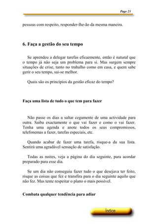 Page 23



pessoas com respeito, responder-lhe-ão da mesma maneira.



6. Faça a gestão do seu tempo

   Se aprendeu a delegar tarefas eficazmente, então é natural que
o tempo já não seja um problema para si. Mas surgem sempre
situações de crise, tanto no trabalho como em casa, e quem sabe
gerir o seu tempo, sai-se melhor.

  Quais são os princípios da gestão eficaz do tempo?



Faça uma lista de tudo o que tem para fazer


   Não passe os dias a saltar cegamente de uma actividade para
outra. Saiba exactamente o que vai fazer e como o vai fazer.
Tenha uma agenda e anote todos os seus compromissos,
telefonemas a fazer, tarefas especiais, etc.

  Quando acabar de fazer uma tarefa, risque-a da sua lista.
Sentirá uma agradável sensação de satisfação.

   Todas as noites, veja a página do dia seguinte, para acordar
preparado para esse dia.

   Se um dia não conseguiu fazer tudo o que desejava ter feito,
risque as coisas que fez e transfira para o dia seguinte aquilo que
não fez. Mas tente respeitar o plano o mais possível.


Combata qualquer tendência para adiar
 