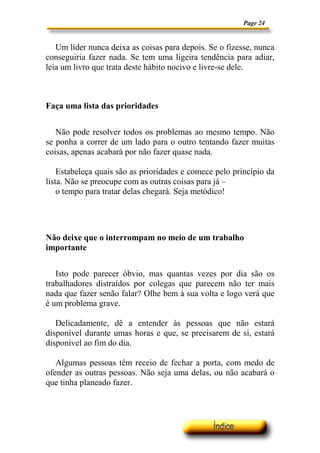Page 24


   Um líder nunca deixa as coisas para depois. Se o fizesse, nunca
conseguiria fazer nada. Se tem uma ligeira tendência para adiar,
leia um livro que trata deste hábito nocivo e livre-se dele.



Faça uma lista das prioridades


   Não pode resolver todos os problemas ao mesmo tempo. Não
se ponha a correr de um lado para o outro tentando fazer muitas
coisas, apenas acabará por não fazer quase nada.

    Estabeleça quais são as prioridades e comece pelo princípio da
lista. Não se preocupe com as outras coisas para já –
    o tempo para tratar delas chegará. Seja metódico!




Não deixe que o interrompam no meio de um trabalho
importante


   Isto pode parecer óbvio, mas quantas vezes por dia são os
trabalhadores distraídos por colegas que parecem não ter mais
nada que fazer senão falar? Olhe bem à sua volta e logo verá que
é um problema grave.

   Delicadamente, dê a entender às pessoas que não estará
disponível durante umas horas e que, se precisarem de si, estará
disponível ao fim do dia.

   Algumas pessoas têm receio de fechar a porta, com medo de
ofender as outras pessoas. Não seja uma delas, ou não acabará o
que tinha planeado fazer.
 