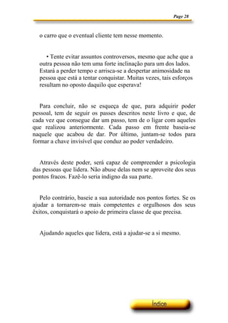 Page 28



  o carro que o eventual cliente tem nesse momento.


     • Tente evitar assuntos controversos, mesmo que ache que a
  outra pessoa não tem uma forte inclinação para um dos lados.
  Estará a perder tempo e arrisca-se a despertar animosidade na
  pessoa que está a tentar conquistar. Muitas vezes, tais esforços
  resultam no oposto daquilo que esperava!


   Para concluir, não se esqueça de que, para adquirir poder
pessoal, tem de seguir os passes descritos neste livro e que, de
cada vez que consegue dar um passo, tem de o ligar com aqueles
que realizou anteriormente. Cada passo em frente baseia-se
naquele que acabou de dar. Por último, juntam-se todos para
formar a chave invisível que conduz ao poder verdadeiro.


  Através deste poder, será capaz de compreender a psicologia
das pessoas que lidera. Não abuse delas nem se aproveite dos seus
pontos fracos. Fazê-lo seria indigno da sua parte.


   Pelo contrário, baseie a sua autoridade nos pontos fortes. Se os
ajudar a tornarem-se mais competentes e orgulhosos dos seus
êxitos, conquistará o apoio de primeira classe de que precisa.


  Ajudando aqueles que lidera, está a ajudar-se a si mesmo.
 