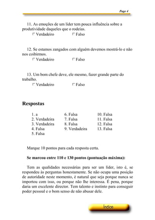 Page 4



   11. As emoções de um líder tem pouca influência sobre a
produtividade daqueles que o rodeias.
       g Verdadeiro
       c
       d
       e
       f                     g Falso
                             c
                             d
                             e
                             f




  12. Se estamos zangados com alguém devemos mostrá-lo e não
nos coibirmos.
      g Verdadeiro
      c
      d
      e
      f                     g Falso
                            c
                            d
                            e
                            f




   13. Um bom chefe deve, ele mesmo, fazer grande parte do
trabalho.
       g Verdadeiro
       c
       d
       e
       f                    g Falso
                            c
                            d
                            e
                            f




Respostas

     1. a                6. Falsa           10. Falsa
     2. Verdadeira       7. Falsa           11. Falsa
     3. Verdadeira       8. Falsa           12. Falsa
     4. Falsa            9. Verdadeira      13. Falsa
     5. Falsa


  Marque 10 pontos para cada resposta certa.

  Se marcou entre 110 e 130 pontos (pontuação máxima):

   Tem as qualidades necessárias para ser um líder, isto é, se
respondeu às perguntas honestamente. Se não ocupa uma posição
de autoridade neste momento, é natural que seja porque nunca se
importou com isso, ou porque não lhe interessa. É pena, porque
daria um excelente director. Tem talento e instinto para conseguir
poder pessoal e o bom senso de não abusar dele.
 