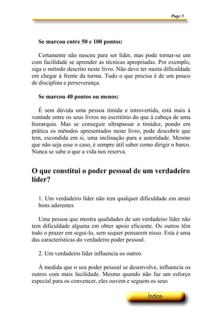 Page 5




  Se marcou entre 50 e 100 pontos:

   Certamente não nasceu para ser líder, mas pode tornar-se um
com facilidade se aprender as técnicas apropriadas. Por exemplo,
siga o método descrito neste livro. Não deve ter muita dificuldade
em chegar à frente da turma. Tudo o que precisa é de um pouco
de disciplina e perseverança.

  Se marcou 40 pontos ou menos:

   É sem dúvida uma pessoa tímida e introvertida, está mais à
vontade entre os seus livros no escritório do que à cabeça de uma
hierarquia. Mas se conseguir ultrapassar a timidez, pondo em
prática os métodos apresentados neste livro, pode descobrir que
tem, escondida em si, uma inclinação para a autoridade. Mesmo
que não seja esse o caso, é sempre útil saber como dirigir o barco.
Nunca se sabe o que a vida nos reserva.


O que constitui o poder pessoal de um verdadeiro
líder?

  1. Um verdadeiro líder não tem qualquer dificuldade em atrair
  bons aderentes

   Uma pessoa que mostra qualidades de um verdadeiro líder não
tem dificuldade alguma em obter apoio eficiente. Os outros têm
todo o prazer em segui-lo, sem sequer pensarem nisso. Esta é uma
das características do verdadeiro poder pessoal.

  2. Um verdadeiro líder influencia os outros

   À medida que o seu poder pessoal se desenvolve, influencia os
outros com mais facilidade. Mesmo quando não faz um esforço
especial para os convencer, eles ouvem e seguem os seus
 