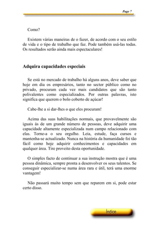 Page 7




  Como?

   Existem várias maneiras de o fazer, de acordo com o seu estilo
de vida e o tipo de trabalho que faz. Pode também usá-las todas.
Os resultados serão ainda mais espectaculares!



Adquira capacidades especiais

   Se está no mercado de trabalho há alguns anos, deve saber que
hoje em dia os empresários, tanto no sector público como no
privado, procuram cada vez mais candidatos que são tanto
polivalentes como especializados. Por outras palavras, isto
significa que querem o bolo coberto de açúcar!

  Cabe-lhe a si dar-lhes o que eles procuram!

   Acima das suas habilitações normais, que provavelmente são
iguais às de um grande número de pessoas, deve adquirir uma
capacidade altamente especializada num campo relacionado com
elas. Torne-a o seu orgulho. Leia, estude, faça cursos e
mantenha-se actualizado. Nunca na história da humanidade foi tão
fácil como hoje adquirir conhecimentos e capacidades em
qualquer área. Tire proveito desta oportunidade.

  O simples facto de continuar a sua instrução mostra que é uma
pessoa dinâmica, sempre pronta a desenvolver os seus talentos. Se
conseguir especializar-se numa área rara e útil, terá uma enorme
vantagem!

   Não passará muito tempo sem que reparem em si, pode estar
certo disso.
 