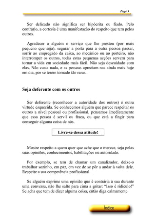 Page 9



  Ser delicado não significa ser hipócrita ou fiado. Pelo
contrário, a cortesia é uma manifestação do respeito que tem pelos
outros.

   Agradecer a alguém o serviço que lhe prestou (por mais
pequeno que seja), segurar a porta para a outra pessoa passar,
sorrir ao empregado da caixa, ao mecânico ou ao porteiro, não
interromper os outros, todas estas pequenas acções servem para
tornar a vida em sociedade mais fácil. Não seja descuidado com
elas. Não custa nada, e as pessoas apreciam-nas ainda mais hoje
em dia, por se terem tornado tão raras.



Seja deferente com os outros

   Ser deferente (reconhecer a autoridade dos outros) é outra
virtude esquecida. Se conhecemos alguém que parece respeitar os
outros a nível pessoal ou profissional, pensamos imediatamente
que essa pessoa é servil ou fraca, ou que está a fingir para
conseguir alguma coisa de nós.

                     Livre-se dessa atitude!


   Mostre respeito a quem quer que ache que o merece, seja pelas
suas opiniões, conhecimentos, habilitações ou autoridade.

   Por exemplo, se tem de chamar um canalizador, deixe-o
trabalhar sozinho, em paz, em vez de se pôr a andar à volta dele.
Respeite a sua competência profissional.

   Se alguém exprime uma opinião que é contrária à sua durante
uma conversa, não lhe salte para cima a gritar: “Isso é ridículo!”
Se acha que tem de dizer alguma coisa, então diga calmamente
 