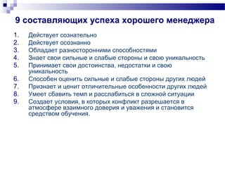9 составляющих успеха хорошего менеджера
1. Действует сознательно
2. Действует осознанно
3. Обладает разносторонними способностями
4. Знает свои сильные и слабые стороны и свою уникальность
5. Принимает свои достоинства, недостатки и свою
уникальность
6. Способен оценить сильные и слабые стороны других людей
7. Признает и ценит отличительные особенности других людей
8. Умеет сбавить темп и расслабиться в сложной ситуации
9. Создает условия, в которых конфликт разрешается в
атмосфере взаимного доверия и уважения и становится
средством обучения.
 