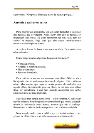 Page 10
algo como: “Não posso dizer que estou de acordo porque...”
Aprenda a cativar os outros
Para emergir do anonimato, tem de saber despertar o interesse
das pessoas que o rodeiam. Aliás, fazer com que as pessoas se
interessem não basta. Se quer realmente ser um líder, tem de
cativar as pessoas. Faça com que elas sejam imediatamente
receptivas ao seu poder pessoal.
A melhor forma de fazer isto é com os olhos. Desenvolva um
olhar admirável.
Como reage quando alguém olha para si fixamente?
• Nem dá por isso.
• Retribui o olhar em desafio.
• Fica atrapalhado.
• Sente-se lisonjeado.
Para cativar os outros, concentre-se nos olhos. Não se sinta
lisonjeado nem atrapalhado pelo olhar de alguém. Não retribua o
olhar. Mas mostre que reparou nessa pessoa deitando-lhe um
rápido olhar, directamente para os olhos. A luz nos seus olhos
deve ser semelhante à que tem quando reencontra um velho
amigo no meio de uma multidão.
Não faça uma careta, nem sorria – olhe somente. O seu olhar
rápido e directo ficará registado e comunicará que tomou conheci-
mento da existência dessa pessoa, mesmo que não a conheça.
Reconhecer a existência de uma pessoa com o olhar é cativá-la.
Num mundo onde reina a indiferença e o individualismo, este
género de olhar chama a atenção dos outros imediatamente.
 