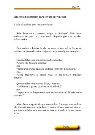 Page 12
Seis conselhos práticos para ser um líder melhor
1. Não dê ordens num tom autoritário
Sabe bem como costuma reagir a ditadores? Pois bem,
lembre-se de que, tal como você, ninguém gosta de receber
ordens assim.
Desenvolva o hábito de dar as suas ordens sob a forma de
pedidos, ou como decisões conjuntas. Vejamos alguns exemplos.
Quando falar com um subordinado, substitua:
“Quero isto feito até amanhã”
por
“Seria uma grande ajuda se pudesse fazer isto até amanhã.”
ou...
“Você facilitava a minha vida se pudesse...(e explique
porquê).”
Quando falar com os seus filhos, substitua:
“Ou limpas o quarto ou não sais no sábado!”
por
“Importas-te de limpar o teu quarto antes de sair? Ficaria muito
contente.”
Mas não se esqueça de que uma ordem é sempre uma ordem,
não importando como seja dada. E nunca dê uma ordem a não ser
que seja absolutamente necessário. Assim, levarão a ordem mais a
sério.
 