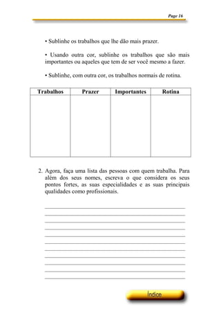 Page 16
• Sublinhe os trabalhos que lhe dão mais prazer.
• Usando outra cor, sublinhe os trabalhos que são mais
importantes ou aqueles que tem de ser você mesmo a fazer.
• Sublinhe, com outra cor, os trabalhos normais de rotina.
2. Agora, faça uma lista das pessoas com quem trabalha. Para
além dos seus nomes, escreva o que considera os seus
pontos fortes, as suas especialidades e as suas principais
qualidades como profissionais.
Trabalhos Prazer Importantes Rotina
 