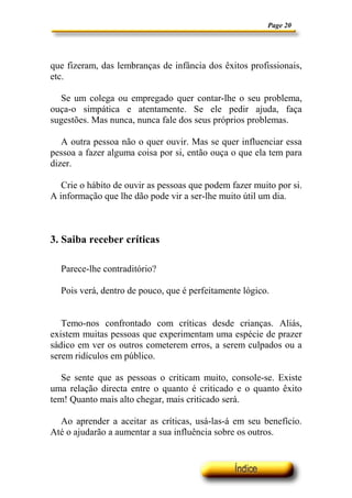 Page 20
que fizeram, das lembranças de infância dos êxitos profissionais,
etc.
Se um colega ou empregado quer contar-lhe o seu problema,
ouça-o simpática e atentamente. Se ele pedir ajuda, faça
sugestões. Mas nunca, nunca fale dos seus próprios problemas.
A outra pessoa não o quer ouvir. Mas se quer influenciar essa
pessoa a fazer alguma coisa por si, então ouça o que ela tem para
dizer.
Crie o hábito de ouvir as pessoas que podem fazer muito por si.
A informação que lhe dão pode vir a ser-lhe muito útil um dia.
3. Saiba receber críticas
Parece-lhe contraditório?
Pois verá, dentro de pouco, que é perfeitamente lógico.
Temo-nos confrontado com críticas desde crianças. Aliás,
existem muitas pessoas que experimentam uma espécie de prazer
sádico em ver os outros cometerem erros, a serem culpados ou a
serem ridículos em público.
Se sente que as pessoas o criticam muito, console-se. Existe
uma relação directa entre o quanto é criticado e o quanto êxito
tem! Quanto mais alto chegar, mais criticado será.
Ao aprender a aceitar as críticas, usá-las-á em seu benefício.
Até o ajudarão a aumentar a sua influência sobre os outros.
 