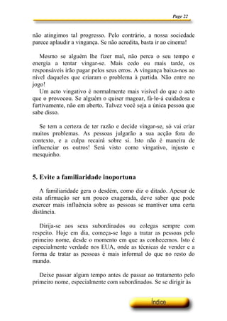 Page 22
não atingimos tal progresso. Pelo contrário, a nossa sociedade
parece aplaudir a vingança. Se não acredita, basta ir ao cinema!
Mesmo se alguém lhe fizer mal, não perca o seu tempo e
energia a tentar vingar-se. Mais cedo ou mais tarde, os
responsáveis irão pagar pelos seus erros. A vingança baixa-nos ao
nível daqueles que criaram o problema à partida. Não entre no
jogo!
Um acto vingativo é normalmente mais visível do que o acto
que o provocou. Se alguém o quiser magoar, fá-lo-á cuidadosa e
furtivamente, não em aberto. Talvez você seja a única pessoa que
sabe disso.
Se tem a certeza de ter razão e decide vingar-se, só vai criar
muitos problemas. As pessoas julgarão a sua acção fora do
contexto, e a culpa recairá sobre si. Isto não é maneira de
influenciar os outros! Será visto como vingativo, injusto e
mesquinho.
5. Evite a familiaridade inoportuna
A familiaridade gera o desdém, como diz o ditado. Apesar de
esta afirmação ser um pouco exagerada, deve saber que pode
exercer mais influência sobre as pessoas se mantiver uma certa
distância.
Dirija-se aos seus subordinados ou colegas sempre com
respeito. Hoje em dia, começa-se logo a tratar as pessoas pelo
primeiro nome, desde o momento em que as conhecemos. Isto é
especialmente verdade nos EUA, onde as técnicas de vender e a
forma de tratar as pessoas é mais informal do que no resto do
mundo.
Deixe passar algum tempo antes de passar ao tratamento pelo
primeiro nome, especialmente com subordinados. Se se dirigir às
 