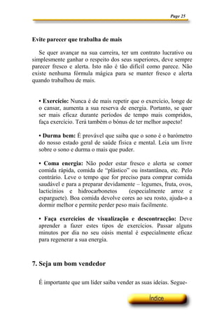 Page 25
Evite parecer que trabalha de mais
Se quer avançar na sua carreira, ter um contrato lucrativo ou
simplesmente ganhar o respeito dos seus superiores, deve sempre
parecer fresco e alerta. Isto não é tão difícil como parece. Não
existe nenhuma fórmula mágica para se manter fresco e alerta
quando trabalhou de mais.
• Exercício: Nunca é de mais repetir que o exercício, longe de
o cansar, aumenta a sua reserva de energia. Portanto, se quer
ser mais eficaz durante períodos de tempo mais compridos,
faça exercício. Terá também o bónus de ter melhor aspecto!
• Durma bem: É provável que saiba que o sono é o barómetro
do nosso estado geral de saúde física e mental. Leia um livre
sobre o sono e durma o mais que puder.
• Coma energia: Não poder estar fresco e alerta se comer
comida rápida, comida de “plástico” ou instantânea, etc. Pelo
contrário. Leve o tempo que for preciso para comprar comida
saudável e para a preparar devidamente – legumes, fruta, ovos,
lacticínios e hidrocarbonetos (especialmente arroz e
esparguete). Boa comida devolve cores ao seu rosto, ajuda-o a
dormir melhor e permite perder peso mais facilmente.
• Faça exercícios de visualização e descontracção: Deve
aprender a fazer estes tipos de exercícios. Passar alguns
minutos por dia no seu oásis mental é especialmente eficaz
para regenerar a sua energia.
7. Seja um bom vendedor
É importante que um líder saiba vender as suas ideias. Segue-
 