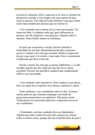 Page 27
accessível, optimista, feliz e capaz de se rir com os clientes em
perspectiva, porque o riso sempre cria uma espécie de laço
entre as pessoas. Tem sido provado inúmeras vezes que somos
muito mais atraídos por pessoas que nos fazem rir.
• Um vendedor tem o talento de ser com conversador. Tal
como um líder, o vendedor sabe que, para influenciar as
pessoas, tem de elogiá-las e encorajá-las a falarem sobre si
mesmas. Desta forma, inspira-se confiança.
Se quer que as pessoas o ouçam, tem de controlar a
intensidade da sua fala. Demasiada paixão põe as pessoas
pouco à vontade e faz com que resistam, dá-lhes a impressão
de que o que quer é só vender e mais nada. Esta é exactamente
a impressão que deve evitar dar.
Paixão a menos faz com que se pareça indiferente, e, se não
acredita naquilo que diz, então por que devem os outros
acreditar? Procure um equilíbrio saudável que simplesmente
reflita a sua sinceridade.
• Um vendedor sabe exprimir-se. Para vender as suas ideias,
deve ser capaz de se exprimir com clareza, coerência e calma.
Tente melhorar o seu vocabulário todos os dias. Existem
muitas palavras que tememos empregar com medo de
parecermos pretensiosos ou superiores. Não pense assim.
Tenha prazer em acrescentar palavras e expressões novas ao
seu vocabulário.
• Finalmente, um bom vendedor deve ser diplomático.
Alguém que tenta vender um carro não começa por criticar
todos os outros carros, porque não faz a mínima ideia de qual é
 