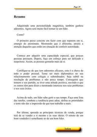 Page 29
Resumo
Adquirindo uma personalidade magnética, também ganhou
aderentes. Agora será muito fácil tornar-se um líder.
Como?
O primeiro passo consiste em fazer com que reparem em si,
emergir do anonimato. Mostrando que é diferente, atrairá a
atenção daqueles que estão em situação de conferir autoridade.
Comece por adquirir uma capacidade especial, que poucas
pessoas possuem. Depois, faça um esforço para ser delicado e
respeitoso. Assim, as pessoas gostarão mais de si.
Certifique-se de que tem aderentes eficazes, esta é a chave de
todo o poder pessoal. Tente ser mais diplomático no seu
relacionamento com colegas e subordinados. Seja subtil na
resolução de problemas e não perca tempo. Conseguirá que
tomem o seu partido, se tiver uma atitude positiva, ouvindo o que
os outros têm para dizer e mostrando interesse nos seus problemas
e nos seus êxitos.
Acima de tudo, um líder sabe gerir o seu tempo. Faça uma lista
das tarefas, combata a tendência para adiar, defina as prioridades
e tente não dar a impressão de que tem trabalho a mais.
Por último, aprenda as principais técnicas de venda, porque
terá de se vender a si mesmo e às suas ideias. O retrato de um
bom vendedor é semelhante ao de um bom líder.
 
