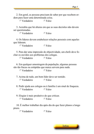 Page 3
2. Em geral, as pessoas precisam de saber por que recebem or-
dem para fazer uma determinada coisa.
Verdadeirogfedc Falsogfedc
3. Acredita que há alturas em que as suas decisões não devem
ser questionadas.
Verdadeirogfedc Falsogfedc
4. Os líderes devem estabelecer relações pessoais com aqueles
que lideram.
Verdadeirogfedc Falsogfedc
5. Para dar uma impressão de objectividade, um chefe deve fe-
char os ouvidos aos problemas dos colegas.
Verdadeirogfedc Falsogfedc
6. Em qualquer amostragem da população, algumas pessoas
são tão fracas ou estúpidas que nunca servem para nada.
Verdadeirogfedc Falsogfedc
7. Acima de tudo, um bom líder deve ser temido.
Verdadeirogfedc Falsogfedc
8. Pedir ajuda aos colegas ou à família é um sinal de fraqueza.
Verdadeirogfedc Falsogfedc
9. Elogiar é mais produtivo do que criticar.
Verdadeirogfedc Falsogfedc
10. É melhor trabalhar dia após dia do que fazer planos a longo
prazo.
Verdadeirogfedc Falsogfedc
 