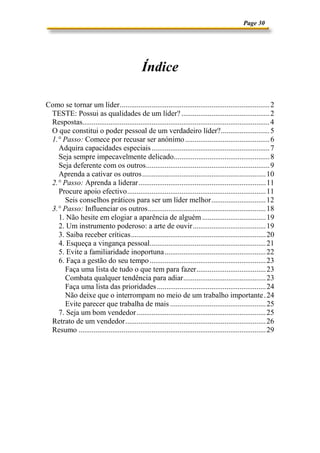 Page 30
Índice
Como se tornar um líder................................................................................2
TESTE: Possui as qualidades de um líder? ...............................................2
Respostas....................................................................................................4
O que constitui o poder pessoal de um verdadeiro líder?..........................5
1.° Passo: Comece por recusar ser anónimo.............................................6
Adquira capacidades especiais...............................................................7
Seja sempre impecavelmente delicado...................................................8
Seja deferente com os outros..................................................................9
Aprenda a cativar os outros..................................................................10
2.° Passo: Aprenda a liderar....................................................................11
Procure apoio efectivo..........................................................................11
Seis conselhos práticos para ser um líder melhor.............................12
3.° Passo: Influenciar os outros...............................................................18
1. Não hesite em elogiar a aparência de alguém..................................19
2. Um instrumento poderoso: a arte de ouvir.......................................19
3. Saiba receber críticas........................................................................20
4. Esqueça a vingança pessoal..............................................................21
5. Evite a familiaridade inoportuna......................................................22
6. Faça a gestão do seu tempo..............................................................23
Faça uma lista de tudo o que tem para fazer.....................................23
Combata qualquer tendência para adiar............................................23
Faça uma lista das prioridades..........................................................24
Não deixe que o interrompam no meio de um trabalho importante.24
Evite parecer que trabalha de mais ...................................................25
7. Seja um bom vendedor.....................................................................25
Retrato de um vendedor...........................................................................26
Resumo ....................................................................................................29
 