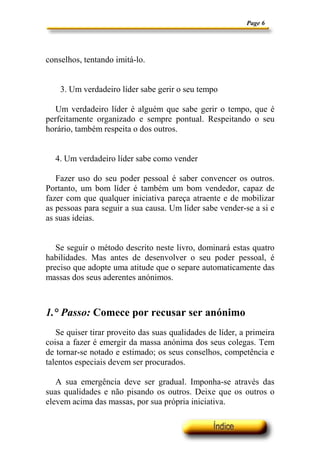 Page 6
conselhos, tentando imitá-lo.
3. Um verdadeiro líder sabe gerir o seu tempo
Um verdadeiro líder é alguém que sabe gerir o tempo, que é
perfeitamente organizado e sempre pontual. Respeitando o seu
horário, também respeita o dos outros.
4. Um verdadeiro líder sabe como vender
Fazer uso do seu poder pessoal é saber convencer os outros.
Portanto, um bom líder é também um bom vendedor, capaz de
fazer com que qualquer iniciativa pareça atraente e de mobilizar
as pessoas para seguir a sua causa. Um líder sabe vender-se a si e
as suas ideias.
Se seguir o método descrito neste livro, dominará estas quatro
habilidades. Mas antes de desenvolver o seu poder pessoal, é
preciso que adopte uma atitude que o separe automaticamente das
massas dos seus aderentes anónimos.
1.° Passo: Comece por recusar ser anónimo
Se quiser tirar proveito das suas qualidades de líder, a primeira
coisa a fazer é emergir da massa anónima dos seus colegas. Tem
de tornar-se notado e estimado; os seus conselhos, competência e
talentos especiais devem ser procurados.
A sua emergência deve ser gradual. Imponha-se através das
suas qualidades e não pisando os outros. Deixe que os outros o
elevem acima das massas, por sua própria iniciativa.
 