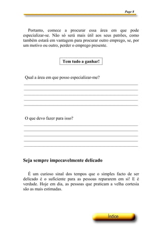 Page 8
Portanto, comece a procurar essa área em que pode
especializar-se. Não só será mais útil aos seus patrões, como
também estará em vantagem para procurar outro emprego, se, por
um motivo ou outro, perder o emprego presente.
Tem tudo a ganhar!
Qual a área em que posso especializar-me?
O que devo fazer para isso?
Seja sempre impecavelmente delicado
É um curioso sinal dos tempos que o simples facto de ser
delicado é o suficiente para as pessoas repararem em si! E é
verdade. Hoje em dia, as pessoas que praticam a velha cortesia
são as mais estimadas.
 