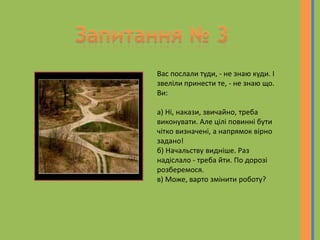 Вас послали туди, - не знаю куди. І
звеліли принести те, - не знаю що.
Ви:
а) Ні, накази, звичайно, треба
виконувати. Але цілі повинні бути
чітко визначені, а напрямок вірно
задано!
б) Начальству видніше. Раз
надіслало - треба йти. По дорозі
розберемося.
в) Може, варто змінити роботу?
 