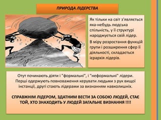 Як тільки на світ з'являється
яка-небудь людська
спільність, у її структурі
народжується свій лідер.
В міру розростання функцій
групи і розширення сфер її
діяльності, складається
ієрархія лідерів.
Отут починають діяти і "формальні", і "неформальні" лідери.
Перші одержують повноваження керувати людьми з рук вищої
інстанції, другі стають лідерами за визнанням навколишніх.
СПРАВЖНІМ ЛІДЕРОМ, ЗДАТНИМ ВЕСТИ ЗА СОБОЮ ЛЮДЕЙ, СТАЄ
ТОЙ, ХТО ЗНАХОДИТЬ У ЛЮДЕЙ ЗАГАЛЬНЕ ВИЗНАННЯ !!!!
ПРИРОДА ЛІДЕРСТВА
 