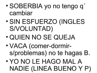 17
• SOBERBIA yo no tengo q´
cambiar
• SIN ESFUERZO (INGLES
S/VOLUNTAD)
• QUIEN NO SE QUEJA
• VACA (comer-dormir-
s/problemas) no te hagas B.
• YO NO LE HAGO MAL A
NADIE (LINEA BUENO Y P)
 