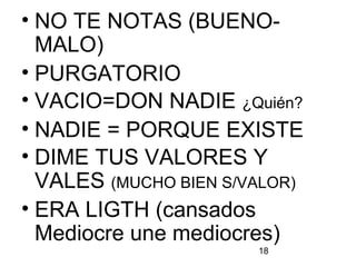 18
• NO TE NOTAS (BUENO-
MALO)
• PURGATORIO
• VACIO=DON NADIE ¿Quién?
• NADIE = PORQUE EXISTE
• DIME TUS VALORES Y
VALES (MUCHO BIEN S/VALOR)
• ERA LIGTH (cansados
Mediocre une mediocres)
 